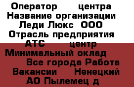 Оператор Call-центра › Название организации ­ Леди Люкс, ООО › Отрасль предприятия ­ АТС, call-центр › Минимальный оклад ­ 25 000 - Все города Работа » Вакансии   . Ненецкий АО,Пылемец д.